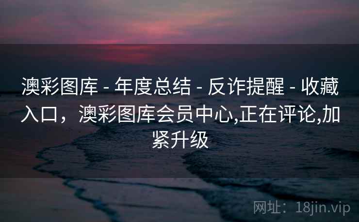 澳彩图库 - 年度总结 - 反诈提醒 - 收藏入口，澳彩图库会员中心,正在评论,加紧升级